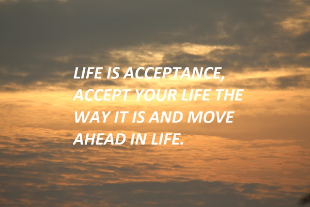 LIFE IS ACCEPTANCE, ACCEPT YOUR LIFE THE WAY IT IS AND MOVE AHEAD IN LIFE.
