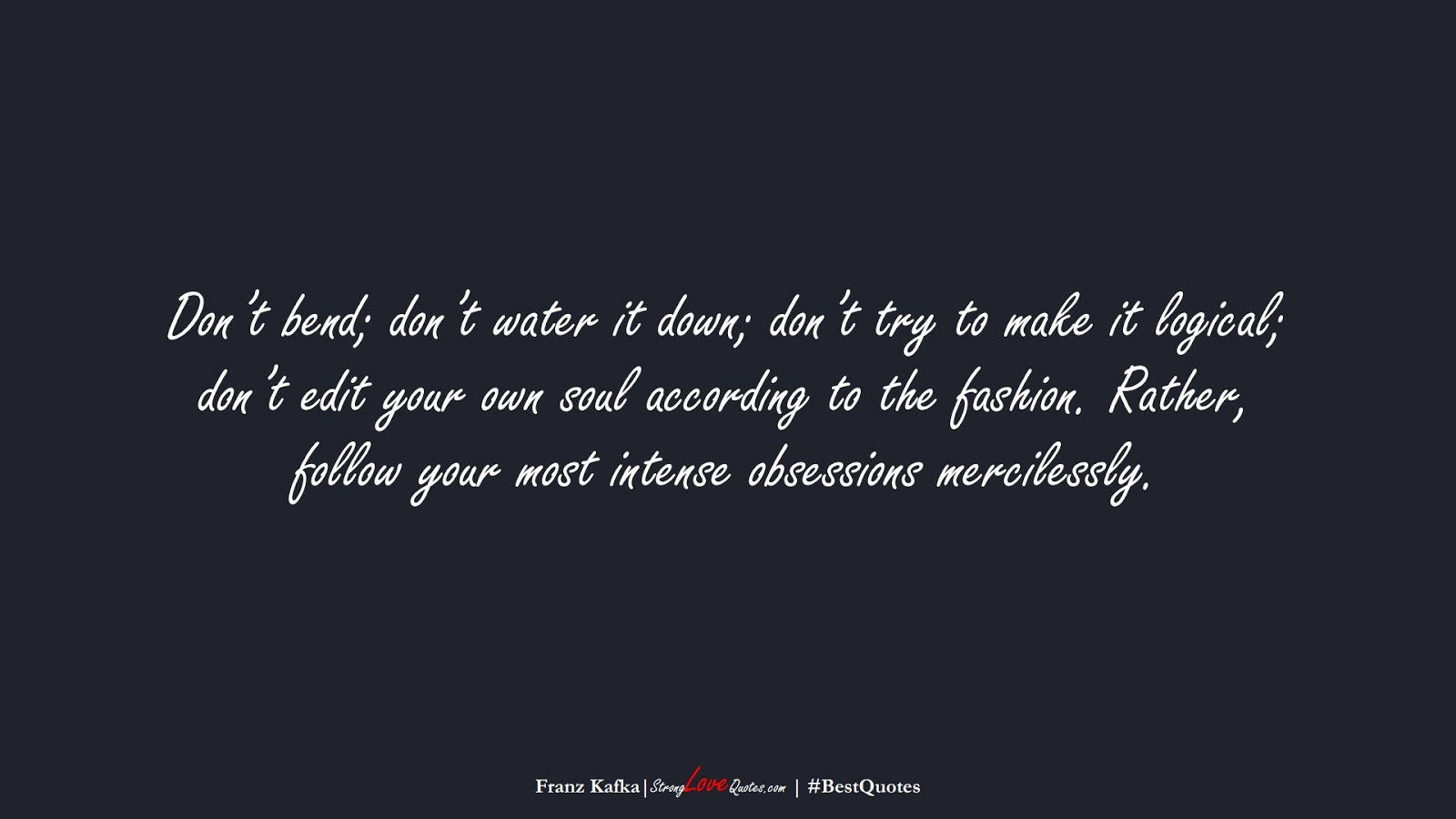 Don’t bend; don’t water it down; don’t try to make it logical; don’t edit your own soul according to the fashion. Rather, follow your most intense obsessions mercilessly. (Franz Kafka);  #BestQuotes