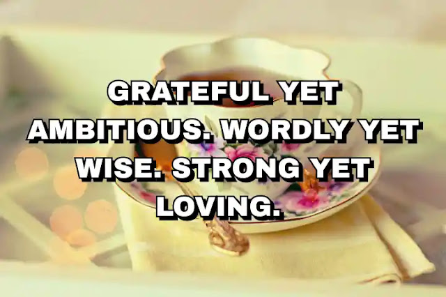 Grateful yet ambitious. Wordly yet wise. Strong yet loving.