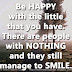 Be HAPPY with the little that you have. There are people with NOTHING and they still manage to SMILE. 