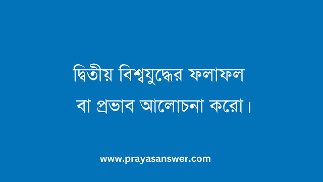 দ্বিতীয় বিশ্বযুদ্ধের ফলাফল বা প্রভাব আলোচনা করো