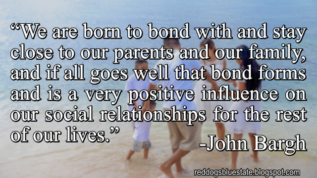 “We are born to bond with and stay close to our parents and our family, and if all goes well that bond forms and is a very positive influence on our social relationships for the rest of our lives.” -John Bargh