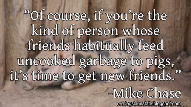 “Of course, if you’re the kind of person whose friends habitually feed uncooked garbage to pigs, it’s time to get new friends.” -Mike Chase