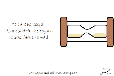 You are as useful - As a beautiful hourglass - Glued fast to a wall.