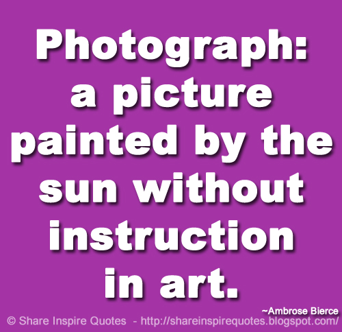 Photograph: a picture painted by the sun without instruction in art. ~Ambrose Bierce