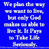 We plan the way we want to live, but only God makes us able to live it. It Pays to Take Life Seriously.