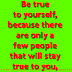 Be true to yourself, because there are only a few people that will stay true to you.