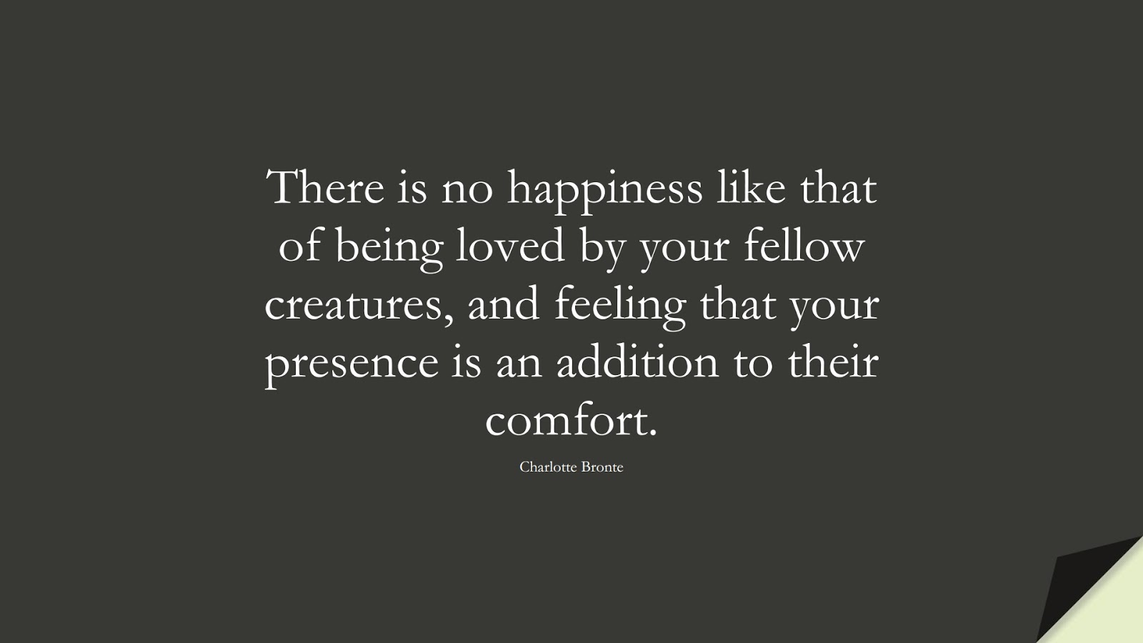There is no happiness like that of being loved by your fellow creatures, and feeling that your presence is an addition to their comfort. (Charlotte Bronte);  #HappinessQuotes