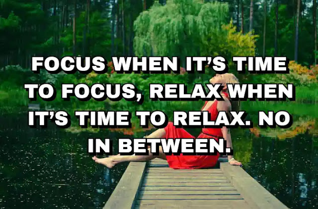 Focus when it’s time to focus, relax when it’s time to relax. No in between. Fully present for both.