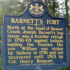 Barnett's Fort. North at the head of Beaver Creek, Joseph Barnett's loghouse was a frontier refuge in 1756-63 against Indians raiding the frontier. His son William was stolen by Indians in 1756 and not recovered until 1763 by Col. Henry Bouquet.