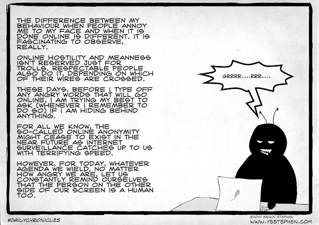 the difference between my behaviour when people annoy me to my face and when it is done online is different. it is fascinating to observe, really.  online hostility and meanness isn't reserved just for trolls. respectable people also do it, depending on which of their wires are crossed.  these days, before i type off any angry words that will go online, i am trying my best to ask (whenever i remember to do so) if i am hiding behind anything.  for all we know, the so-called online anonymity might cease to exist in the near future as internet surveillance catches up to us with terrifying speed.  however, for today, whatever agenda we wield, no matter how angry we are, let us constantly remind ourselves that the person on the other side of our screen is a human too.