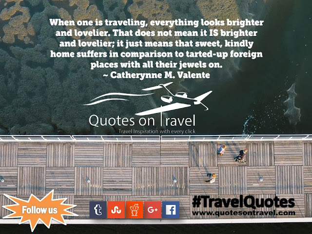 Travel Quotes And Sayings - When one is traveling, everything looks brighter and lovelier. That does not mean it IS brighter and lovelier; it just means that sweet, kindly home suffers in comparison to tarted-up foreign places with all their jewels on by Catherynne M. Valente.