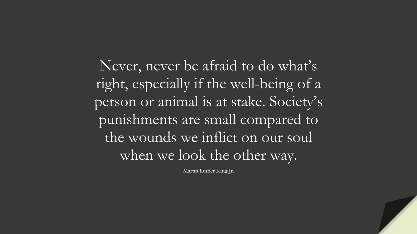 Never, never be afraid to do what’s right, especially if the well-being of a person or animal is at stake. Society’s punishments are small compared to the wounds we inflict on our soul when we look the other way. (Martin Luther King Jr.);  #MartinLutherKingJrQuotes