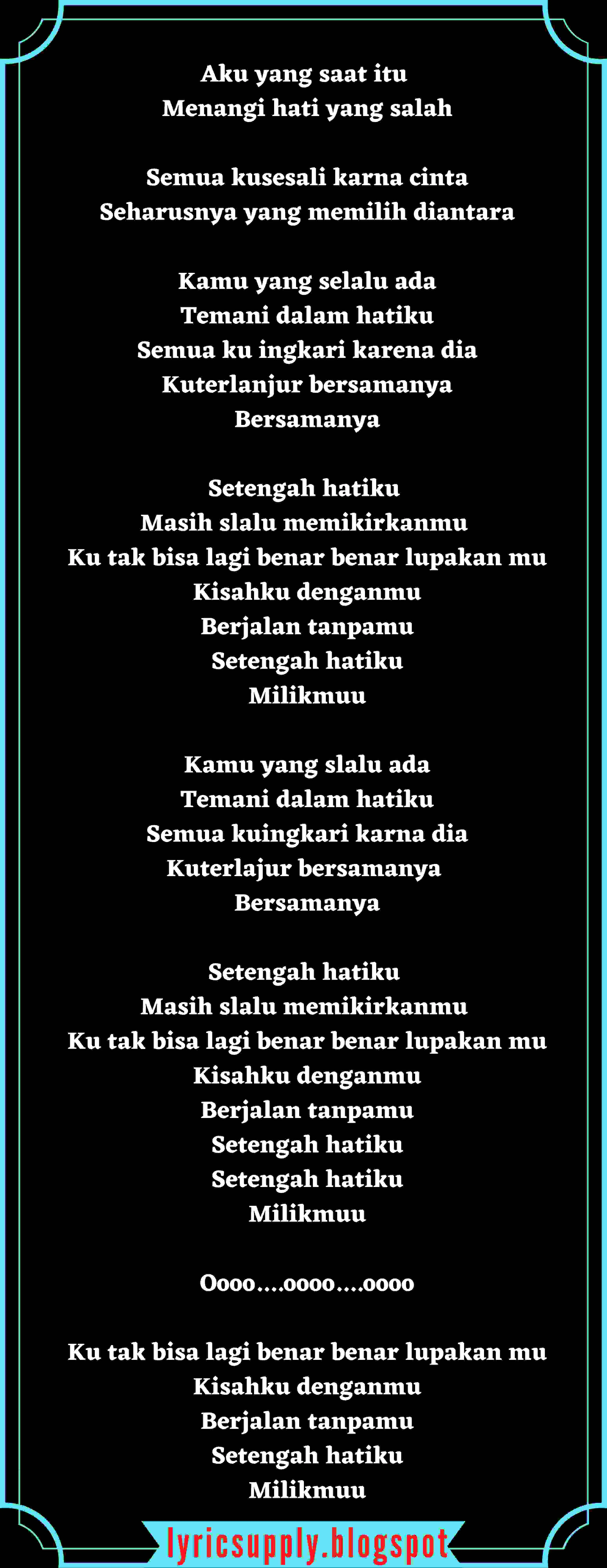 Aku yang saat itu  Menangi hati yang salah  Semua kusesali karna cinta Seharusnya yang memilih diantara  Kamu yang selalu ada Temani dalam hatiku Semua ku ingkari karena dia Kuterlanjur bersamanya Bersamanya  Setengah hatiku  Masih slalu memikirkanmu  Ku tak bisa lagi benar benar lupakan mu Kisahku denganmu Berjalan tanpamu Setengah hatiku Milikmuu  Kamu yang slalu ada Temani dalam hatiku Semua kuingkari karna dia Kuterlajur bersamanya  Bersamanya  Setengah hatiku  Masih slalu memikirkanmu  Ku tak bisa lagi benar benar lupakan mu Kisahku denganmu Berjalan tanpamu Setengah hatiku Setengah hatiku Milikmuu  Oooo....oooo....oooo  Ku tak bisa lagi benar benar lupakan mu Kisahku denganmu Berjalan tanpamu Setengah hatiku Milikmuu