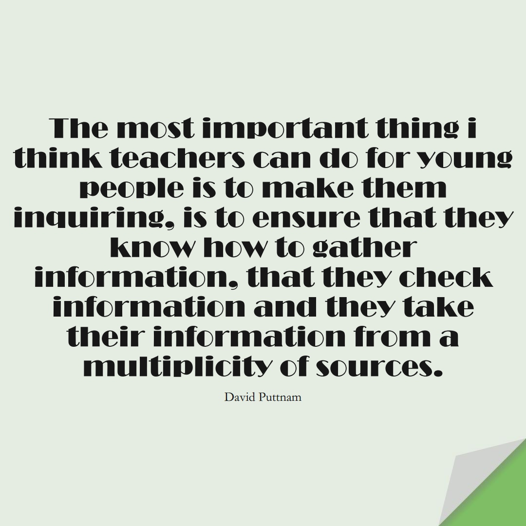 The most important thing i think teachers can do for young people is to make them inquiring, is to ensure that they know how to gather information, that they check information and they take their information from a multiplicity of sources. (David Puttnam);  #EducationQuotes