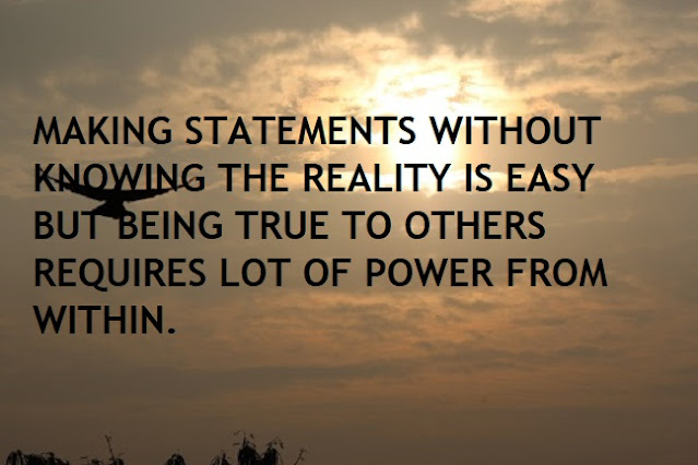 MAKING STATEMENTS WITHOUT KNOWING THE REALITY IS EASY BUT BEING TRUE TO OTHERS REQUIRES LOT OF POWER FROM WITHIN.