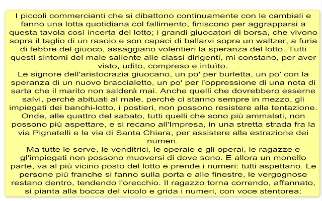 I piccoli commercianti che si dibattono continuamente con le cambiali e fanno una lotta quotidiana col fallimento, finiscono per aggrapparsi a questa tavola così incerta del lotto; i grandi giuocatori di borsa, che vivono sopra il taglio di un rasoio e son capaci di ballarvi sopra un waltzer, a furia di febbre del giuoco, assaggiano volentieri la speranza del lotto. Tutti questi sintomi del male saliente alle classi dirigenti, mi constano, per aver visto, udito, compreso e intuìto. Le signore dell'aristocrazia giuocano, un po' per burletta, un po' con la speranza di un nuovo braccialetto, un po' per l'oppressione di una nota di sarta che il marito non salderà mai. Anche quelli che dovrebbero esserne salvi, perchè abituati al male, perchè ci stanno sempre in mezzo, gli impiegati dei banchi-lotto, i postieri, non possono resistere alla tentazione. Onde, alle quattro del sabato, tutti quelli che sono più ammalati, non possono più aspettare, e si recano all'Impresa, in una stretta strada fra la via Pignatelli e la via di Santa Chiara, per assistere alla estrazione dei numeri. Ma tutte le serve, le venditrici, le operaie e gli operai, le ragazze e gl'impiegati non possono muoversi di dove sono. E allora un monello parte, va al più vicino posto del lotto e prende i numeri: tutti aspettano. Le persone più franche si fanno sulla porta e alle finestre, le vergognose restano dentro, tendendo l'orecchio. Il ragazzo torna correndo, affannato, si pianta alla bocca del vicolo e grida i numeri, con voce stentorea: