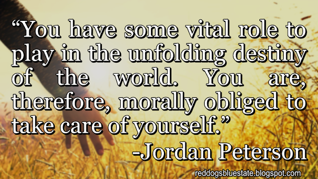 “You have some vital role to play in the unfolding destiny of the world. You are, therefore, morally obliged to take care of yourself.” -Jordan Peterson