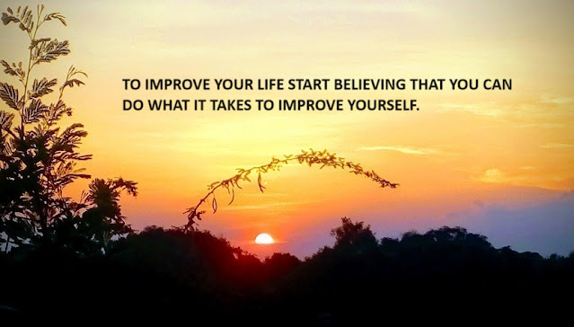 TO IMPROVE YOUR LIFE START BELIEVING THAT YOU CAN DO WHAT IT TAKES TO IMPROVE YOURSELF.