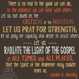 There is no end to the good we can do, to the influence we can have with others. Let us not dwell on the critical or the negative. Let us pray for strength; let us pray for capacity and desire to assist others. Let us radiate the light of the gospel at all times and all places, that the Spirit of the Redeemer may radiate from us. - Gordon B. Hinckley