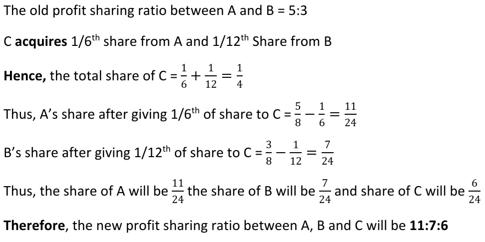 A and B are partners sharing profits and losses in the ratio of 5:3. C is admitted as a new partner for ½th  share, which he acquires 1/6th from A and 1/12th from B. Calculate the new profit sharing ratio