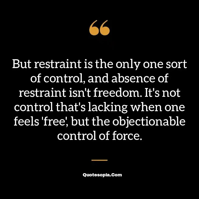 "But restraint is the only one sort of control, and absence of restraint isn't freedom. It's not control that's lacking when one feels 'free', but the objectionable control of force." ~ B. F. Skinner
