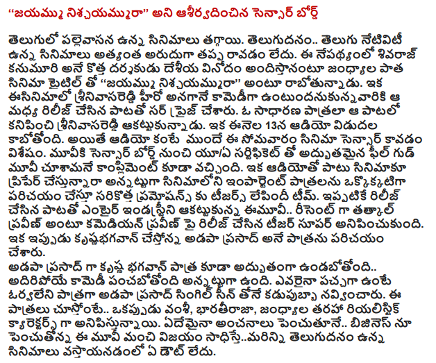  '' Jayammu niscayammura 'asirvadincina that the Censor Board English pallevasana declined in the movies. .. Telugu films of the Nativity telugudanam not coming except very rarely. In this context, the new director of the domestic entertainment andistanantu Shivraj kanumuri Jandhyala old movie with the title '' jayammu niscayammura '' he come. Srinivas isinimalo untundanukunnavariki comedy hero when the release of the song that has Sir Prize. The song appeared in the role of a normal jammed Srinivas. The audio will be released on September 13. The audio of the film prior to this on Monday, has been censored. You get out of the movie by the Censor Board / A certificate was also complements what we had seen with the incredible feel-good movie. In addition to the audio sinimaku prepare Are Important characters in the film as a whole new promotions to be introduced one by one, teasers lepindi Team. Imuvi already released a hit song from the entire Industrie .. Recently, the comedian said Praveen Praveen TATKAL teaser released on the Super anipincukundi. Adapa krsnabhagavan that are now being introduced in the role of Prasad. Krishna Prasad adapa as pancabotondi as a character is going to look awesome .. adiripoye comedy. If someone is green with orvaleni His performance as the adapa bring Prasad single scene. .. The finish watching the characters, male, Jandhyala such as the characters appear to be realistic. However, increasing expectations .. nu pencutonna business success of the movie in the movies sadhistemarinni telugudanam vastayanadanlo not have any doubt.