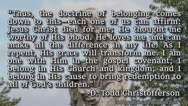 “Thus, the doctrine of belonging comes down to this—each one of us can affirm: Jesus Christ died for me; He thought me worthy of His blood. He loves me and can make all the difference in my life. As I repent, His grace will transform me. I am one with Him in the gospel covenant; I belong in His Church and kingdom; and I belong in His cause to bring redemption to all of God’s children.” -D. Todd Christofferson