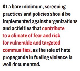 At a bare minimum, screening practices and policies should be implemented against organizations and activities that contribute to a climate of fear and risk for vulnerable and targeted communities, as the role of hate propaganda in fueling violence is well documented.
