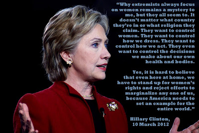 Why extremists always focus on women remains a mystery to me, but they all seem to.  It doesn't matter what country they're in or what religion they claim.  They want to control women.   They want to control how we dress.  They want to control how we act.  They even want to control the decisions we make about our own health and bodies. Yes, it is hard to believe that even here at home, we have to stand up for women's rights and reject efforts to marginalize any one of us, because American needs to set an example for the entire world. Hilary Clinton, 10 March 2012