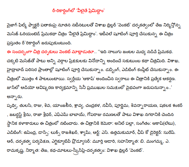  Re-recording, Velaithe Premidham ' Vizag, Visakhapatnam Thriller Film Factory under the new cast, "Venkat" nirmistonna message-oriented romance film directed by Teja 'Velaithe Premidham '. Recently completed shooting the film celebrates the ririkarding. Speaking on the occasion, Chitra Venkat directors .. '', which is driven by the love story of four couples. In addition to the good message to the audience from all sides of the story sakutumba film entertainment. Visakhapatnam, Hyderabad We had finished shooting the surrounding areas. Dubbing, editing is made complete. 4 pataluntayi this film. The late 'Akash', provided the voices for this special attraction of the film. Jarupanunnam in the presence of a distinguished career, much of the innovation program in June audio .., "he said. Prithvi, basil, King, Lord, yanjalina, audio, Chandra, Naveen, Purnima, sivannarayana, Shakalaka Shankar, Shri jabardhast, Raja Sridhar, FM Babai, goparaju ramanalato go along with the city's local artists featured in the film. The film camera: Anil Palla, Music: Akash (hardly), Editing: Upendra, Dance: Looks Rajasekhar, Sam, Art: S. Uttamakumar, Chief Co-Director: Suresh. Or, directing, monitoring, executive producer adari Murthy, co-produced by: b. Mangamma, A. Ramakrishna, producer: Teja, story-dialogues-screenplay-direction: Visakhapatnam thriller 'Venkat'