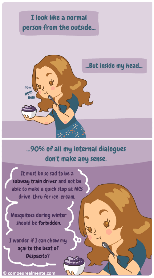 I look like a normal person from the ouside, but, inside my head, nineth percent of all my internal dialogues don't even make any sense