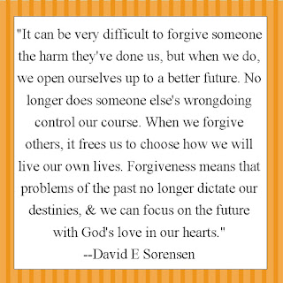 "It can be very difficult to forgive someone the harm they've done us, but when we do, we open ourselves up to a better future. No longer does someone else's wrongdoing control our course. When we forgive others, it frees us to choose how we will live our own lives. Forgiveness means that problems of the past no longer dictate our destinies, & we can focus on the future with God's love in our hearts."  --David E Sorensen