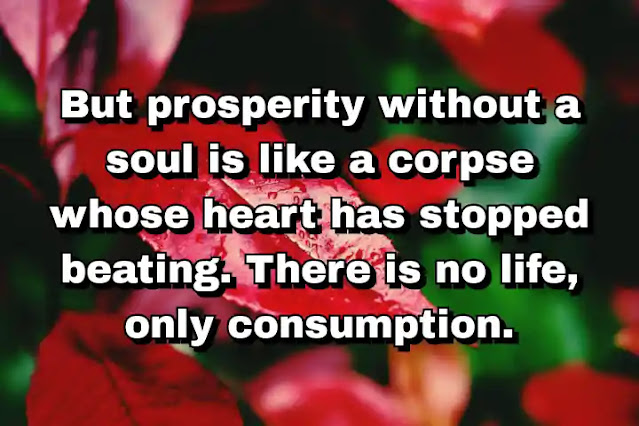 "But prosperity without a soul is like a corpse whose heart has stopped beating. There is no life, only consumption." ~ Cal Thomas