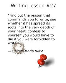 writing advice, “Find out the reason that commands you to write; see whether it has spread its roots into the very depth of your heart; confess to yourself you would have to die if you were forbidden to write.” ― Rainer Maria Rilke