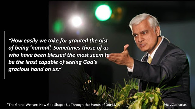 Quote from Ravi Zacharias' book "The Grand Weaver": "How easily we take for granted the gist of being 'normal." Sometimes those of us who have been blessed the most seem to be the least capable of seeing God's gracious hand on us."