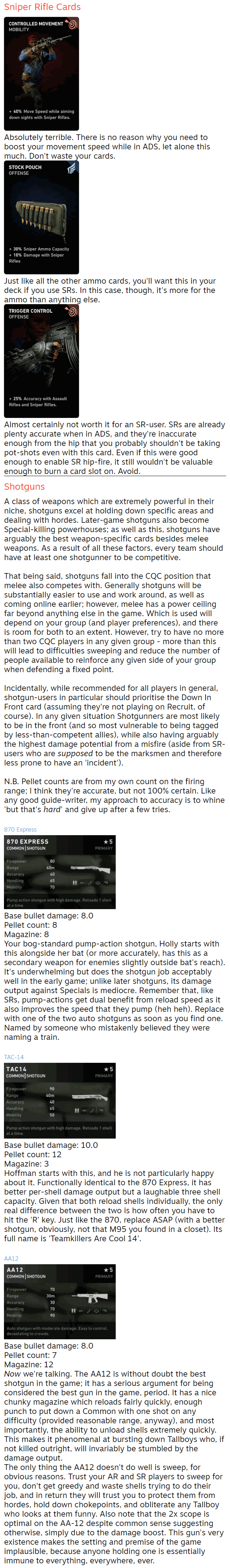 Sniper Rifle Cards  Absolutely terrible. There is no reason why you need to boost your movement speed while in ADS, let alone this much. Don't waste your cards.  Just like all the other ammo cards, you'll want this in your deck if you use SRs. In this case, though, it's more for the ammo than anything else.  Almost certainly not worth it for an SR-user. SRs are already plenty accurate when in ADS, and they're inaccurate enough from the hip that you probably shouldn't be taking pot-shots even with this card. Even if this were good enough to enable SR hip-fire, it still wouldn't be valuable enough to burn a card slot on. Avoid. Shotguns A class of weapons which are extremely powerful in their niche, shotguns excel at holding down specific areas and dealing with hordes. Later-game shotguns also become Special-killing powerhouses; as well as this, shotguns have arguably the best weapon-specific cards besides melee weapons. As a result of all these factors, every team should have at least one shotgunner to be competitive.  That being said, shotguns fall into the CQC position that melee also competes with. Generally shotguns will be substantially easier to use and work around, as well as coming online earlier; however, melee has a power ceiling far beyond anything else in the game. Which is used will depend on your group (and player preferences), and there is room for both to an extent. However, try to have no more than two CQC players in any given group - more than this will lead to difficulties sweeping and reduce the number of people available to reinforce any given side of your group when defending a fixed point.  Incidentally, while recommended for all players in general, shotgun-users in particular should prioritise the Down In Front card (assuming they're not playing on Recruit, of course). In any given situation Shotgunners are most likely to be in the front (and so most vulnerable to being tagged by less-than-competent allies), while also having arguably the highest damage potential from a misfire (aside from SR-users who are supposed to be the marksmen and therefore less prone to have an 'incident').  N.B. Pellet counts are from my own count on the firing range; I think they're accurate, but not 100% certain. Like any good guide-writer, my approach to accuracy is to whine 'but that's hard' and give up after a few tries.  870 Express  Base bullet damage: 8.0 Pellet count: 8 Magazine: 8 Your bog-standard pump-action shotgun, Holly starts with this alongside her bat (or more accurately, has this as a secondary weapon for enemies slightly outside bat's reach). It's underwhelming but does the shotgun job acceptably well in the early game; unlike later shotguns, its damage output against Specials is mediocre. Remember that, like SRs, pump-actions get dual benefit from reload speed as it also improves the speed that they pump (heh heh). Replace with one of the two auto shotguns as soon as you find one. Named by someone who mistakenly believed they were naming a train.  TAC-14  Base bullet damage: 10.0 Pellet count: 12 Magazine: 3 Hoffman starts with this, and he is not particularly happy about it. Functionally identical to the 870 Express, it has better per-shell damage output but a laughable three shell capacity. Given that both reload shells individually, the only real difference between the two is how often you have to hit the 'R' key. Just like the 870, replace ASAP (with a better shotgun, obviously, not that M95 you found in a closet). Its full name is 'Teamkillers Are Cool 14'.  AA12  Base bullet damage: 8.0 Pellet count: 7 Magazine: 12 Now we're talking. The AA12 is without doubt the best shotgun in the game; it has a serious argument for being considered the best gun in the game, period. It has a nice chunky magazine which reloads fairly quickly, enough punch to put down a Common with one shot on any difficulty (provided reasonable range, anyway), and most importantly, the ability to unload shells extremely quickly. This makes it phenomenal at bursting down Tallboys who, if not killed outright, will invariably be stumbled by the damage output. The only thing the AA12 doesn't do well is sweep, for obvious reasons. Trust your AR and SR players to sweep for you, don't get greedy and waste shells trying to do their job, and in return they will trust you to protect them from hordes, hold down chokepoints, and obliterate any Tallboy who looks at them funny. Also note that the 2x scope is optimal on the AA-12 despite common sense suggesting otherwise, simply due to the damage boost. This gun's very existence makes the setting and premise of the game implausible, because anyone holding one is essentially immune to everything, everywhere, ever.