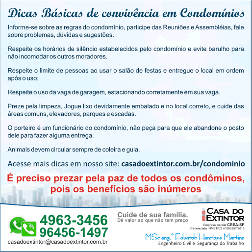 informe-se sobre as regras do condomínio, participe das Reuniões e Assembléias, fale sobre problemas, dúvidas e sugestões.  Respeite os horários de silêncio estabelecidos pelo condomínio e evite barulho para não incomodar os outros moradores.  Respeite o limite de pessoas ao usar o salão de festas e entregue o local em ordem após o uso;  Respeite o uso da vaga de garagem, estacionando corretamente em sua vaga.  Preze pela limpeza, Jogue lixo devidamente embalado e no local correto, e cuide das áreas comuns, elevadores, parques e escadas.  O porteiro é um funcionário do condomínio, não peça para que ele abandone o posto dele para fazer alguma entrega.  Animais devem circular sempre de coleira e guia. Acesse mais dicas em nosso site: casadoextintor.com.br/condomínio É preciso prezar pela paz de todos os condôminos,  pois os benefícios são inúmeros Cuide de sua família.  Dê valor ao que não tem preço Casa do Extintor Ltda  MSc. Eng. Eduardo Henrique Martins Fone/Whatsapp: 114963-3456 / 96456-1497