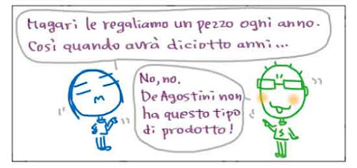 Magari le regaliamo un pezzo ogni anno. Cosi quando avra' diciotto anni... No, no. DeAgostini non ha questo tipo di prodotto!