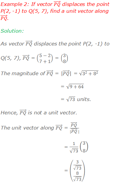 Example 2: If vector (PQ) ⃗ displaces the point P(2, -1) to Q(5, 7), find a unit vector along (PQ) ⃗. Solution: As vector (PQ) ⃗ displaces the point P(2, -1) to Q(5, 7), (PQ) ⃗ = (■(5-2@7+1)) = (■(3@8)) The magnitude of (PQ) ⃗ = |(PQ) ⃗| = √(3^2+8^2 ) = √(9+64) = √73 units. Hence, (PQ) ⃗ is not a unit vector. The unit vector along (PQ) ⃗ = ((PQ) ⃗  )/(|(PQ) ⃗  |)  = 1/√73 (■(3@8)) = (■(3/√73@8/√73))