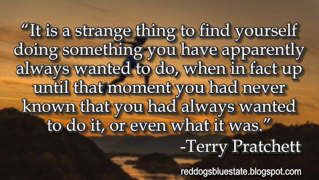 “It is a strange thing to find yourself doing something you have apparently always wanted to do, when in fact up until that moment you had never known that you had always wanted to do it, or even what it was[.]” -Terry Pratchett