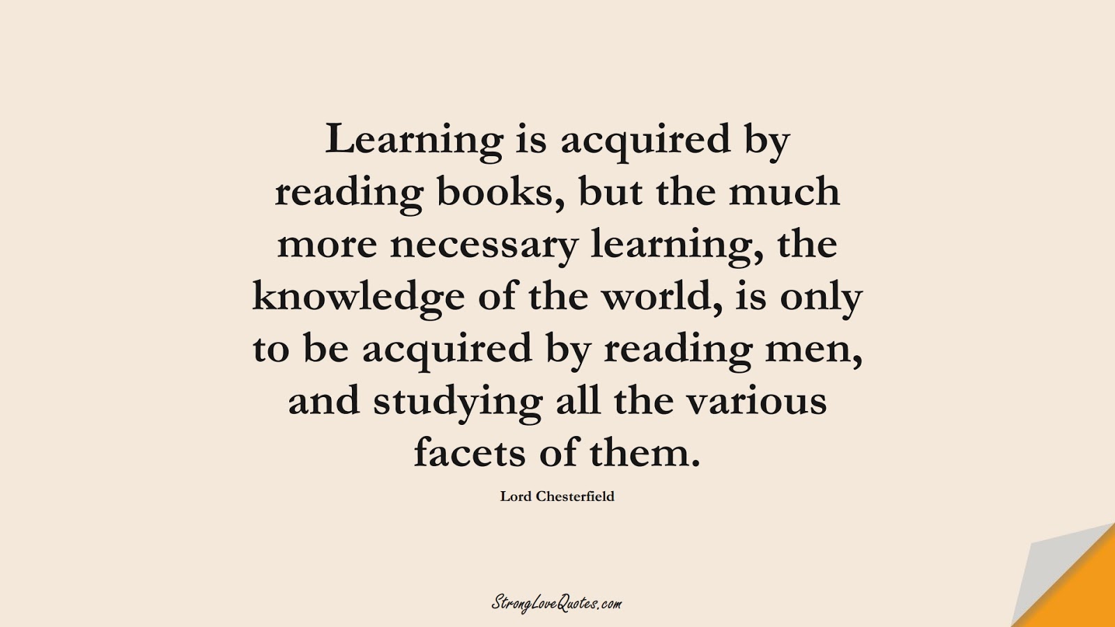 Learning is acquired by reading books, but the much more necessary learning, the knowledge of the world, is only to be acquired by reading men, and studying all the various facets of them. (Lord Chesterfield);  #EducationQuotes