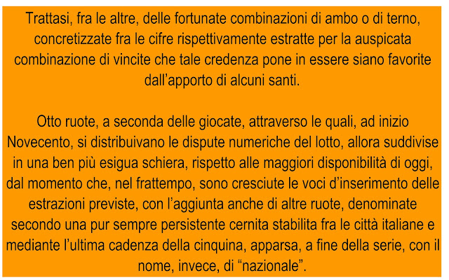 Trattasi, fra le altre, delle fortunate combinazioni di ambo o di terno, concretizzate fra le cifre rispettivamente estratte per la auspicata combinazione di vincite che tale credenza pone in essere siano favorite dall’apporto di alcuni santi.  Otto ruote, a seconda delle giocate, attraverso le quali, ad inizio Novecento, si distribuivano le dispute numeriche del lotto, allora suddivise in una ben più esigua schiera, rispetto alle maggiori disponibilità di oggi, dal momento che, nel frattempo, sono cresciute le voci d’inserimento delle estrazioni previste, con l’aggiunta anche di altre ruote, denominate secondo una pur sempre persistente cernita stabilita fra le città italiane e mediante l’ultima cadenza della cinquina, apparsa, a fine della serie, con il nome, invece, di “nazionale”.