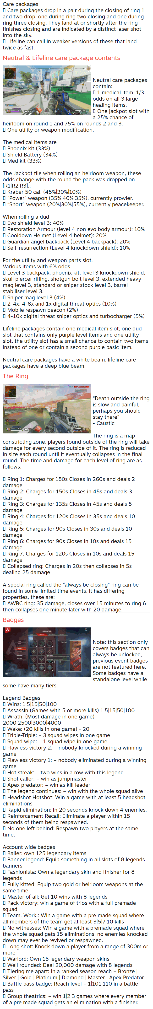 Care packages  Care packages drop in a pair during the closing of ring 1 and two drop, one during ring two closing and one during ring three closing. They land at or shortly after the ring finishes closing and are indicated by a distinct laser shot into the sky.  Lifeline can call in weaker versions of these that land twice as fast. Neutral & Lifeline care package contents   Neutral care packages contain:  1 medical item, 1/3 odds on all 3 large healing items.  One jackpot slot with a 25% chance of heirloom on round 1 and 75% on rounds 2 and 3.  One utility or weapon modification.  The medical items are  Phoenix kit (33%)  Shield Battery (34%)  Med kit (33%)  The Jackpot tile when rolling an heirloom weapon, these odds change with the round the pack was dropped on [R1|R2|R3].:  Kraber 50 cal. (45%|30%|10%)  “Power” weapon (35%|40%|35%), currently prowler.  “Short” weapon (20%|30%|55%), currently peacekeeper.  When rolling a dud  Evo shield level 3: 40%  Restoration Armour (level 4 non evo body armour): 10%  Cooldown Helmet (Level 4 helmet): 20%  Guardian angel backpack (Level 4 backpack): 20%  Self-resurrection (Level 4 knockdown shield): 10%  For the utility and weapon parts slot. Various items with 6% odds  Level 3 backpack, phoenix kit, level 3 knockdown shield, skull piercer rifling, shotgun bolt level 3, extended heavy mag level 3, standard or sniper stock level 3, barrel stabiliser level 3.  Sniper mag level 3 (4%)  2-4x, 4-8x and 1x digital threat optics (10%)  Mobile respawn beacon (2%)  4-10x digital threat sniper optics and turbocharger (5%)  Lifeline packages contain one medical item slot, one dud slot that contains only purple level items and one utility slot, the utility slot has a small chance to contain two items instead of one or contain a second purple basic item.  Neutral care packages have a white beam, lifeline care packages have a deep blue beam. The Ring   “Death outside the ring is slow and painful, perhaps you should stay there” - Caustic  The ring is a map constricting zone, players found outside of the ring will take damage for every second outside of it. The ring is reduced in size each round until it eventually collapses in the final round. The time and damage for each level of ring are as follows:   Ring 1: Charges for 180s Closes in 260s and deals 2 damage  Ring 2: Charges for 150s Closes in 45s and deals 3 damage  Ring 3: Charges for 135s Closes in 45s and deals 5 damage  Ring 4: Charges for 120s Closes in 35s and deals 10 damage  Ring 5: Charges for 90s Closes in 30s and deals 10 damage  Ring 6: Charges for 90s Closes in 10s and deals 15 damage  Ring 7: Charges for 120s Closes in 10s and deals 15 damage  Collapsed ring: Charges in 20s then collapses in 5s dealing 25 damage  A special ring called the “always be closing” ring can be found in some limited time events, it has differing properties, these are:  AWBC ring: 35 damage, closes over 15 minutes to ring 6 then collapses one minute later with 20 damage. Badges   Note: this section only covers badges that can always be unlocked, previous event badges are not featured here. Some badges have a standalone level while some have many tiers.  Legend Badges  Wins: 1|5|15|50|100  Assassin (Games with 5 or more kills) 1|5|15|50|100  Wrath: (Most damage in one game) 2000|2500|3000|4000  Wake: (20 kills in one game) - 20  Triple-Triple: – 3 squad wipes in one game  Squad wipe: – 1 squad wipe in one game  Flawless victory 2: – nobody knocked during a winning game  Flawless victory 1: – nobody eliminated during a winning game  Hot streak: – two wins in a row with this legend  Shot caller: – win as jumpmaster  Apex predator: – win as kill leader  The legend continues: – win with the whole squad alive  Headshot Hotshot: Win a game with at least 5 headshot eliminations  Rapid elimination: In 20 seconds knock down 4 enemies.  Reinforcement Recall: Eliminate a player within 15 seconds of them being respawned.  No one left behind: Respawn two players at the same time.  Account wide badges  Baller: own 125 legendary items  Banner legend: Equip something in all slots of 8 legends banners  Fashionista: Own a legendary skin and finisher for 8 legends  Fully kitted: Equip two gold or heirloom weapons at the same time  Master of all: Get 10 wins with 8 legends  Pack victory: win a game of trios with a full premade squad  Team. Work.: Win a game with a pre made squad where all members of the team get at least 3|5|7|10 kills  No witnesses: Win a game with a premade squad where the whole squad gets 15 eliminations, no enemies knocked down may ever be revived or respawned.  Long shot: Knock down a player from a range of 300m or more  Warlord: Own 15 legendary weapon skins  Well rounded: Deal 20,000 damage with 8 legends  Tiering me apart: In a ranked season reach – Bronze | Silver | Gold | Platinum | Diamond | Master | Apex Predator.  Battle pass badge: Reach level – 1|101|110 in a battle pass  Group theatrics: – win 1|2|3 games where every member of a pre made squad gets an elimination with a finisher.