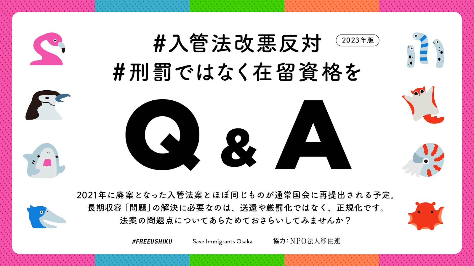 #入管法改悪反対
#刑罰ではなく在留資格を
Q&A 2023年版
2021年に廃案となった入管法案とほぼ同じものが通常国会に再提出される予定。
長期収容「問題」の解決に必要なのは、送還や厳罰化ではなく、正規化です。
法案の問題点についてあらためておさらいしてみませんか？
スタッフクレジット：#FREEUSHIKU Save Immigrants Osaka　協力：NPO法人移住連