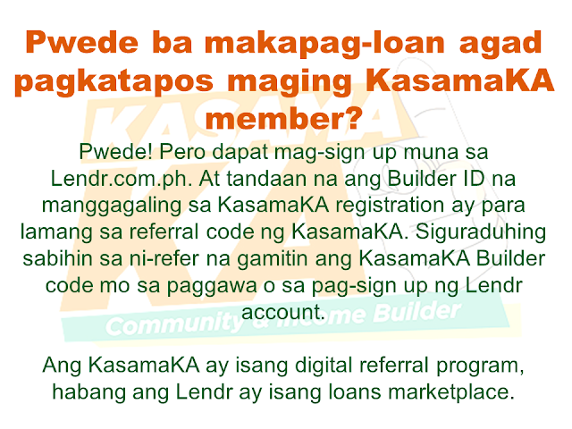 Do you know someone who is struggling financially?   Or someone who is having difficulty in paying their rents, mortgage, and bills. Do you wish you can do something but you are also in a similar situation? Do you know that you can help them loan the money they need and earn for yourself at the same time? Good thing there is a way where you won't be resorting to just any kind of lending system such as "5-6", a scheme that usually fries you by your own oil by collecting high-interest rate.   Advertisement       Sponsored Links         With this necessity in mind, a group of companies has started a new lending system that will help every Filipino solve their financial crisis and just by referring anyone to avail the loan, you can also earn.    KasamaKA is a community and an income builder program where every member may refer an applicant to avail any of their products like a loan, insurance, investment, savings, payments, layaway, etc.  Anyone get to earn up to P300 for every booked or released loan or any financial services availed by their referral.    This program is open to all Filipino who wants to be a Community Builder and to earn more.    There are two ways to join.    A. Sign-up through their website    Sign-up to www.kasamaka.com and give these detils:  -full name  -date of birth  -nationality  -present address  -source of income  -mobile number    B. Sign-up via text message    Text REG <Space><First Name>/<Last Name>/<Date of Birth, MMDDYYYY>/<Address> and send to 29292  You will get a Builder ID Code via text message if you are successfully signed up. You may already refer your friends to apply for loans and other financial services in lendr.com.ph using this Builder ID.  Lendr is an end-to-end loans origination and loans management platform that you can access via your desktop or mobile device.  Lendr utilizes industry-grade and award-winning mobile technology platform in applying and processing any type of loan. This frictionless innovative solution enables and empowers Smart, Sun TalkNText, Globe, TM and other mobile network subscribers to have a one-stop loans shop showing all loan offers of all participating banks for faster, more convenient, dynamic, secure and engaging loan application experience.  As a partner of KasamaKA program, Lendr works with different banks and financial institutions to deliver its services to Filipino people         Earnings from your referral will be credited to your PayMaya account.      To register, you must have an active and working mobile number.                  A KasamaKA builder may also apply for loans and other financial services.                KasamaKA  is built as a support to the government goal to pursue National Strategy for Financial Inclusion. Its objective is to cater the Filipinos into experiencing the presence of alternative financial service. It is also a way to disseminate financial awareness among Filipino families, keeping them away from abusive lending practices such as "5-6".      READ MORE:   List of Philippine Embassies And Consulates Around The World    Deployment Ban In Kuwait To Be Lifted Only If OFWs Are 100% Protected —Cayetano    Why OFWs From Kuwait Afraid Of Coming Home?   How to Avail Auto, Salary And Home Loan From Union Bank