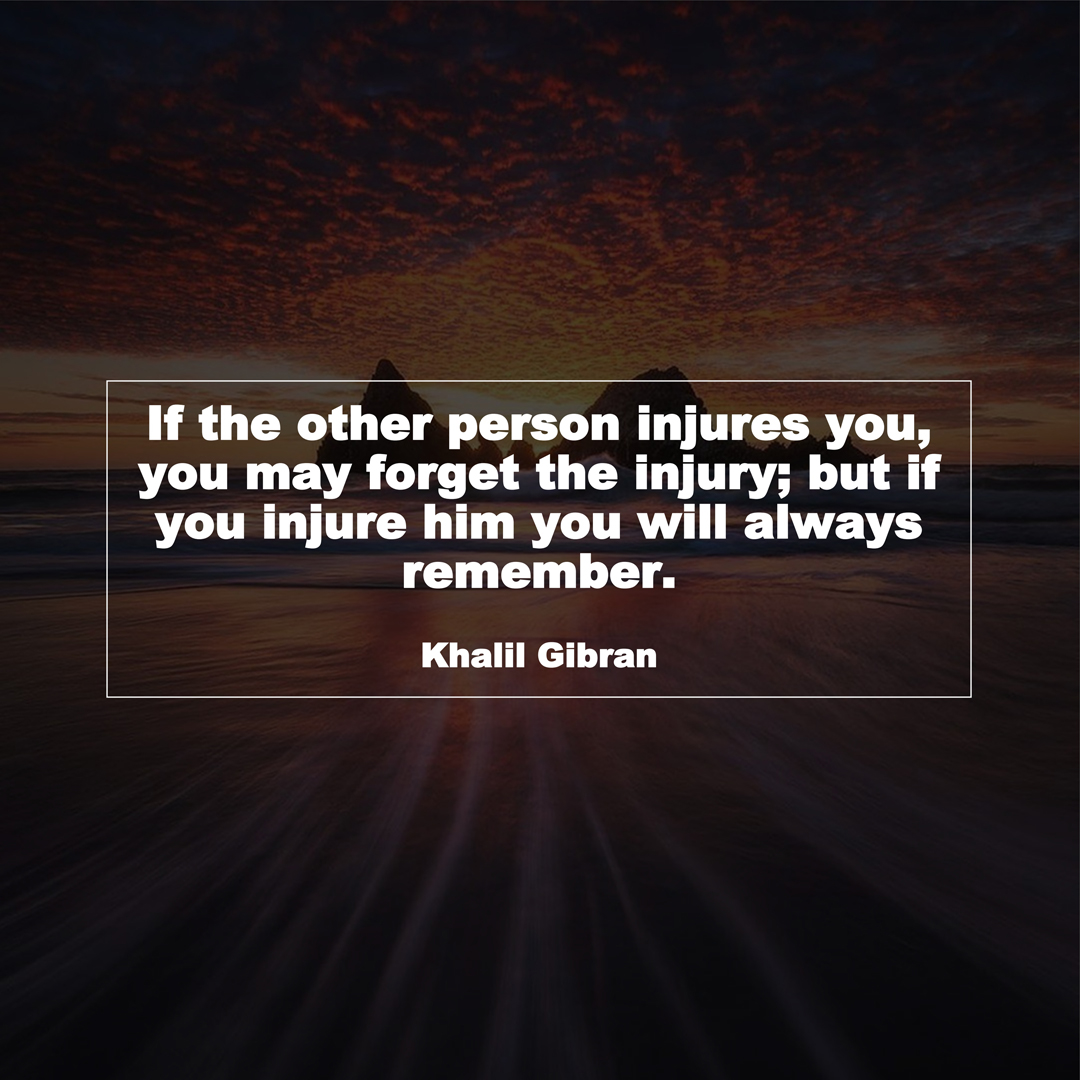 If the other person injures you, you may forget the injury; but if you injure him you will always remember. (Khalil Gibran)