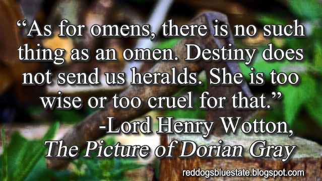 “As for omens, there is no such thing as an omen. Destiny does not send us heralds. She is too wise or too cruel for that.” -Lord Henry Wotton, _The Picture of Dorian Gray_