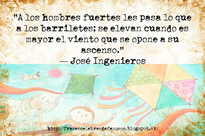 A los hombres fuertes les pasa lo que a los barriletes; se elevan cuando es mayor el viento que se opone a su ascenso. José Ingenieros