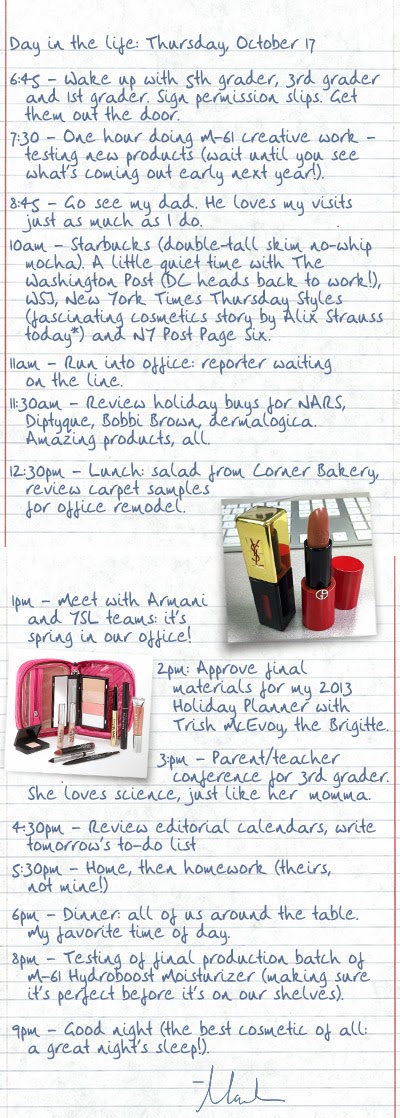 
Day in the life: Thursday, October 17
6:45 - Wake up with 5th grader, 3rd grader and 1st grader. Sign permission slips. Get them out the door.
7:30 - One hour doing M-61 creative work - testing new products (wait until you see what's coming out early next year!).
8:45 - Go see my dad. He has loves my visits just as much as I do.
10am - Starbucks (double-tall skim no-whip mocha). A little quiet time with The Washington Post (DC heads back to work!), WSJ, New York Times Thursday Styles (fascinating cosmetics story by Alix Strauss today) and NY Post Page Six.
11am - Run into office: reporter waiting on the line.
11:30am - Review holiday buys for NARS, Diptyque, Bobbi Brown, dermalogica. Amazing products, all.
12:30pm - Lunch: salad from Corner Bakery, review carpet samples for office remodel.
1pm - Meet with Armani and YSL teams: it's spring in our office!
2pm: Approve final materials for my 2013 Holiday Planner with Trish McEvoy, the Brigitte.
3:pm - Parent/teacher conference for 3rd grader. She loves science, just like her momma.
4:30pm - Review editorial calendars, write tomorrow's to-do list
5:30pm - Home, then homework (theirs, not mine!)
6pm - Dinner: all of us around the table. My favorite time of day.
8pm - Testing of final production batch of M-61 Hydroboost Moisturizer (making sure it's perfect before it's on our shelves).
9pm - Good night (the best cosmetic of all: a great night's sleep!).

– Marla

